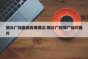 铜川广阳最新疫情情况:铜川广阳镇广阳村图片