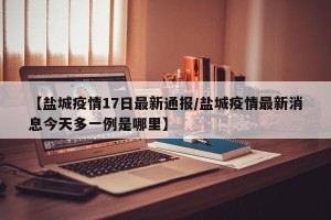 【盐城疫情17日最新通报/盐城疫情最新消息今天多一例是哪里】