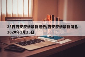 25日西安疫情最新报告/西安疫情最新消息2020年1月25日