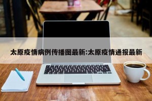 太原疫情病例传播图最新:太原疫情通报最新