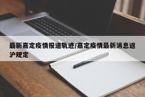 最新嘉定疫情报道轨迹/嘉定疫情最新消息返沪规定