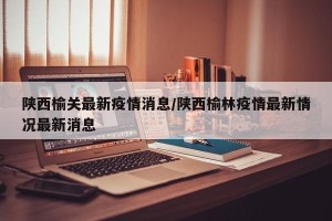 陕西榆关最新疫情消息/陕西榆林疫情最新情况最新消息
