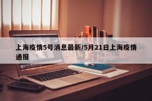 上海疫情5号消息最新/5月21日上海疫情通报