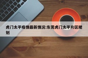 虎门太平疫情最新情况:东莞虎门太平片区规划