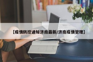 【疫情防控通知济南最新/济南疫情管理】