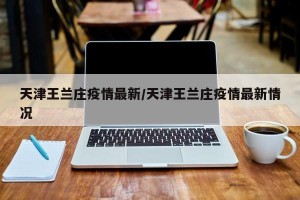 天津王兰庄疫情最新/天津王兰庄疫情最新情况
