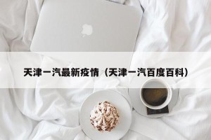 天津一汽最新疫情（天津一汽百度百科）