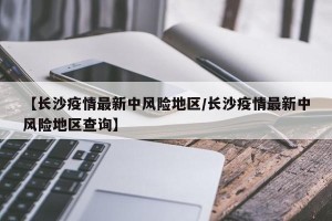 【长沙疫情最新中风险地区/长沙疫情最新中风险地区查询】