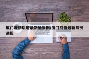 厦门疫情轨迹最新通报图/厦门疫情最新病例通报