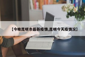 【今晚昆明市最新疫情,昆明今天疫情况】