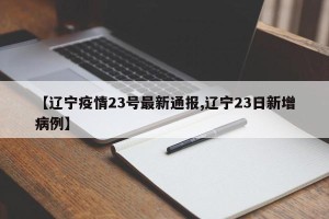 【辽宁疫情23号最新通报,辽宁23日新增病例】