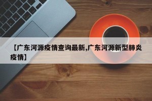 【广东河源疫情查询最新,广东河源新型肺炎疫情】