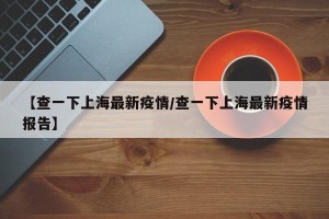 【查一下上海最新疫情/查一下上海最新疫情报告】