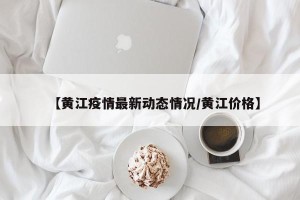 【黄江疫情最新动态情况/黄江价格】