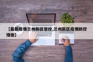 【最新疫情兰州新区管控,兰州新区疫情防控措施】
