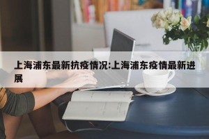 上海浦东最新抗疫情况:上海浦东疫情最新进展