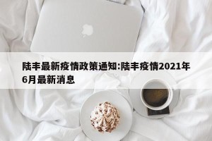 陆丰最新疫情政策通知:陆丰疫情2021年6月最新消息