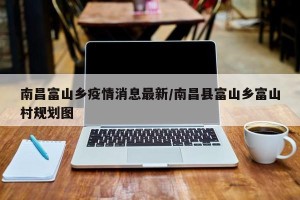 南昌富山乡疫情消息最新/南昌县富山乡富山村规划图