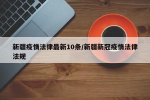 新疆疫情法律最新10条/新疆新冠疫情法律法规