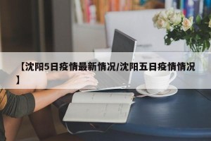 【沈阳5日疫情最新情况/沈阳五日疫情情况】
