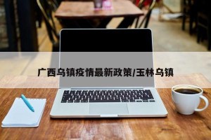 广西乌镇疫情最新政策/玉林乌镇