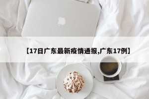 【17日广东最新疫情通报,广东17例】