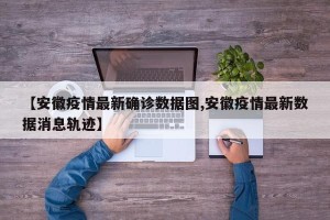 【安徽疫情最新确诊数据图,安徽疫情最新数据消息轨迹】