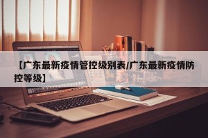 【广东最新疫情管控级别表/广东最新疫情防控等级】