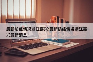最新防疫情况浙江嘉兴:最新防疫情况浙江嘉兴最新消息