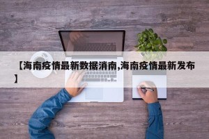【海南疫情最新数据消南,海南疫情最新发布】