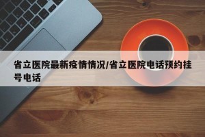 省立医院最新疫情情况/省立医院电话预约挂号电话