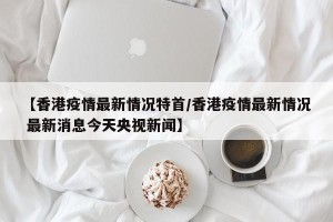 【香港疫情最新情况特首/香港疫情最新情况 最新消息今天央视新闻】