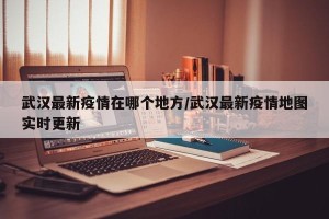 武汉最新疫情在哪个地方/武汉最新疫情地图实时更新