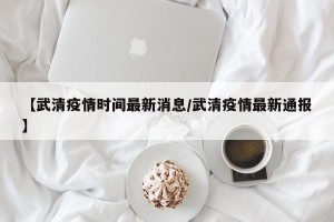 【武清疫情时间最新消息/武清疫情最新通报】