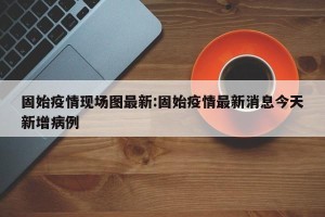 固始疫情现场图最新:固始疫情最新消息今天新增病例