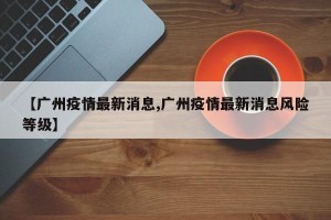 【广州疫情最新消息,广州疫情最新消息风险等级】