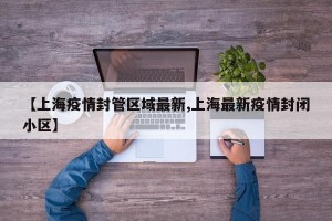 【上海疫情封管区域最新,上海最新疫情封闭小区】