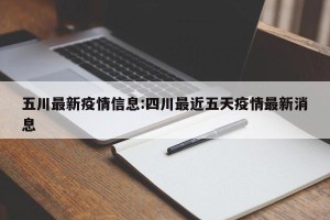 五川最新疫情信息:四川最近五天疫情最新消息