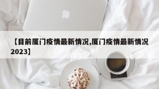 【目前厦门疫情最新情况,厦门疫情最新情况2023】
